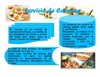 Los elementos del servicio de
catering pueden variar según
la contratación.
Básicamente, se compone de la
El catering es un servicio de
la medida derestauración ofrecido a
prestación de alimentos y
su
o
la
las necesidades del cliente y servido
bebidas
consumo
preparados paraallí donde éste desee, para un
inmediatonúmero Variable de comensales.
precocinados
presentación
a falta de
final
(calentamiento, adornos).
El origen de estos servicios
precisamente en lo que se
se encuentra
conoce como servicios de catering más
tradicionales,
destinados al
es decir, en aquéllos
aprovisionamiento de los
medios de transporte, básicamente aviones
y trenes
 