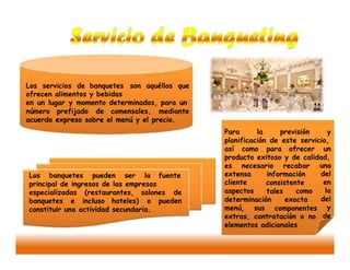 Los servicios de banquetes son aquéllos que
ofrecen alimentos y bebidas
en un lugar y momento determinados, para un
número prefijado de comensales, mediante
acuerdo expreso sobre el menú y el precio.
Para la previsión y
planificación de este servicio,
así como para ofrecer un
producto exitoso y de calidad,
es necesario recabar una
del
en
la
del
y
de
extensa
cliente
aspectos
información
consistente
Los banquetes pueden ser la fuente
principal de ingresos de las empresas
tales como
exacta
especializadas (restaurantes, salones de
determinación
menú, sus
banquetes e incluso hoteles) o pueden
componentesconstituir una actividad secundaria.
extras, contratación o no
elementos adicionales
 