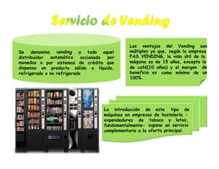 L
e
f
c
Las ventajas del Vending son
múltiples ya que, según la empresa
FAS VENDING, la vida útil de la
máquina es de 15 años, excepto la
Se denomina vending
automático
a todo aquel
distribuidor accionado por
quemonedas
dispensa
o
un
por sistemas de crédito
de café(10 años) y el margen de
un
producto sólido o líquido,
beneficio es
100%.
como mínimo derefrigerado o no refrigerado
a introducción de este tipo de
máquinas en empresas de hostelería -
xpendedores de tabaco y latas,
supone un servicio
oferta principal.
undamentalmente-
omplementario a la
 