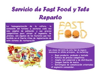 La homogeneización de la cultura, la
extensión del turismo a sectores cada vez
más amplios de población y sus precios
competitivos para atraer al segmento de
jóvenes, son algunos de los factores que han
incidido en el fuerte ritmo de implantación de
este sistema de restauración.
Las claves del éxito de este tipo de negocio
descansan en sólidos principios, de marketing:





al
Buen producto, probado y testado
Política de precios competitiva
Amplia red comercial y de distribución
Imagen fuerte de marca
Estrategias de comunicación orientadas
segmento consumidor.
 
