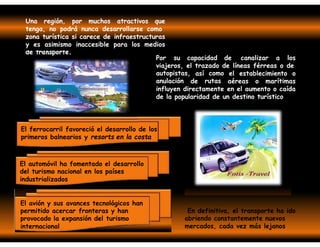de transporte.
Una región, por muchos atractivos que
tenga, no podrá nunca desarrollarse como
zona turística si carece de infraestructuras
y es asimismo inaccesible para los medios
Por su capacidad de canalizar a los
viajeros, el trazado de líneas férreas o de
autopistas,
anulación
así como
rutas
el establecimiento o
de aéreas o marítimas
influyen directamente en el aumento o caída
de la popularidad de un destino turístico.
El ferrocarril favoreció el desarrollo de los
primeros balnearios y resorts en la costa
El automóvil ha fomentado el desarrollo
del turismo nacional en los países
industrializados
El avión y sus avances tecnológicos han
permitido acercar fronteras y han
provocado la expansión del turismo
internacional
En definitiva, el transporte ha ido
abriendo constantemente nuevos
mercados, cada vez más lejanos
 
