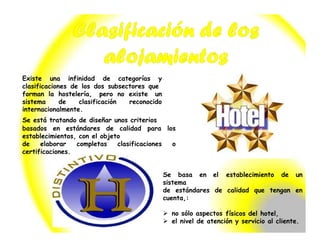 Existe una infinidad de categorías y
clasificaciones de los dos subsectores que
forman la hostelería, pero no existe un
sistema de clasificación reconocido
internacionalmente.
Se está tratando de diseñar unos criterios
basados en estándares de calidad para los
establecimientos, con el objeto
de elaborar completas clasificaciones o
certificaciones.
Se basa en el establecimiento de un
sistema
de estándares de calidad que tengan en
cuenta,:
 no sólo aspectos físicos del hotel,
 el nivel de atención y servicio al cliente.
 