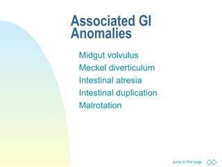 Jump to first page
Associated GI
Anomalies
Midgut volvulus
Meckel diverticulum
Intestinal atresia
Intestinal duplication
Malrotation
 