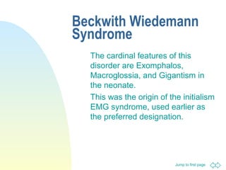Jump to first page
Beckwith Wiedemann
Syndrome
The cardinal features of this
disorder are Exomphalos,
Macroglossia, and Gigantism in
the neonate.
This was the origin of the initialism
EMG syndrome, used earlier as
the preferred designation.
 