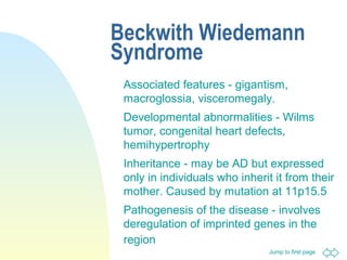 Jump to first page
Beckwith Wiedemann
Syndrome
Associated features - gigantism,
macroglossia, visceromegaly.
Developmental abnormalities - Wilms
tumor, congenital heart defects,
hemihypertrophy
Inheritance - may be AD but expressed
only in individuals who inherit it from their
mother. Caused by mutation at 11p15.5
Pathogenesis of the disease - involves
deregulation of imprinted genes in the
region
 
