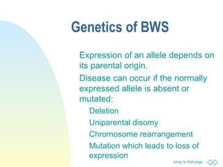 Jump to first page
Genetics of BWS
Expression of an allele depends on
its parental origin.
Disease can occur if the normally
expressed allele is absent or
mutated:
Deletion
Uniparental disomy
Chromosome rearrangement
Mutation which leads to loss of
expression
 