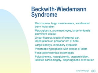 Jump to first page
Beckwith-Wiedemann
Syndrome
Macrosomia, large muscle mass, accelerated
bony maturation
Macroglossia, prominent eyes, large fontanels,
prominent occiput
Linear fissures lobule of external ear,
indentations on posterior rim of helix
Large kidneys, medullary dysplasia
Pancreatic hyperplasia with excess of islets
Focal adrenocortical cytomegaly
Polycythemia, hypoglycemia, cryptorchidism,
isolated cardiomegaly, diaphragmatic eventration
 