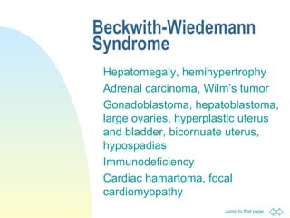 Jump to first page
Beckwith-Wiedemann
Syndrome
Hepatomegaly, hemihypertrophy
Adrenal carcinoma, Wilm’s tumor
Gonadoblastoma, hepatoblastoma,
large ovaries, hyperplastic uterus
and bladder, bicornuate uterus,
hypospadias
Immunodeficiency
Cardiac hamartoma, focal
cardiomyopathy
 