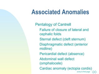 Jump to first page
Associated Anomalies
Pentalogy of Cantrell
Failure of closure of lateral and
cephalic folds
Sternal defect (cleft sternum)
Diaphragmatic defect (anterior
midline)
Pericardial defect (absence)
Abdominal wall defect
(omphalocele)
Cardiac anomaly (ectopia cordis)
 