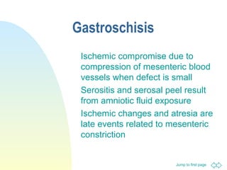 Jump to first page
Gastroschisis
Ischemic compromise due to
compression of mesenteric blood
vessels when defect is small
Serositis and serosal peel result
from amniotic fluid exposure
Ischemic changes and atresia are
late events related to mesenteric
constriction
 