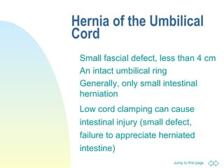Jump to first page
Hernia of the Umbilical
Cord
Small fascial defect, less than 4 cm
An intact umbilical ring
Generally, only small intestinal
herniation
Low cord clamping can cause
intestinal injury (small defect,
failure to appreciate herniated
intestine)
 