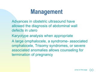 Jump to first page
Management
Advances in obstetric ultrasound have
allowed the diagnosis of abdominal wall
defects in utero
Karyotype analysis when appropriate
A large omphalocele, a syndrome- associated
omphalocele, Trisomy syndromes, or severe
associated anomalies allows counseling for
termination of pregnancy
 