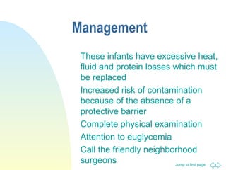 Jump to first page
Management
These infants have excessive heat,
fluid and protein losses which must
be replaced
Increased risk of contamination
because of the absence of a
protective barrier
Complete physical examination
Attention to euglycemia
Call the friendly neighborhood
surgeons
 