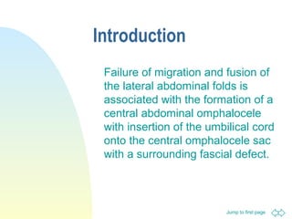 Jump to first page
Introduction
Failure of migration and fusion of
the lateral abdominal folds is
associated with the formation of a
central abdominal omphalocele
with insertion of the umbilical cord
onto the central omphalocele sac
with a surrounding fascial defect.
 