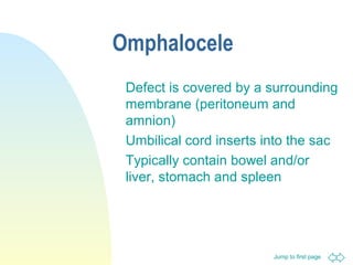 Jump to first page
Omphalocele
Defect is covered by a surrounding
membrane (peritoneum and
amnion)
Umbilical cord inserts into the sac
Typically contain bowel and/or
liver, stomach and spleen
 