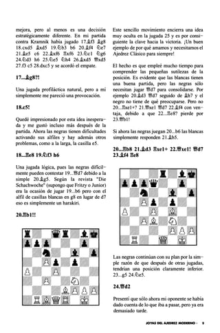 mejora, pero al menos es una decisión
estratégicamente diferente. En mi partida
contra Kramnik había jugado 17.i.f3 .ig8
18.cxdS .ixdS 19.lLlb3 b6 20..if4 lLle7
2l..ieS c6 22..ixf6 gxf6 23.lLlc1 lLlg6
24.lLld3 h6 2S.ltJeS lLlh4 26..ixdS �xdS
27.f3 eS 28.dxcS y se acordó el empate.
17....tg8?!
Una jugada profiláctica natural, pero a mí
simplemente me pareció una provocación.
18.c5!
Quedé impresionado por esta idea inespera­
da y me gustó incluso más después de la
partida. Ahora las negras tienen dificultades
activando sus alfiles y hay además otros
problemas, como a la larga, la casilla eS.
18..J�le8 19.�f3 h6
Una jugada lógica, pues las negras dificil­
mente pueden contestar 19...�d7 debido a la
simple 20.-!gS. Según la revista "Die
Schachwoche" (supongo que Fritzy o Junior)
era la ocasión de jugar 19...b6 pero con el
alfil de casillas blancas en g8 en lugar de d7
eso es simplemente un harakiri.
20Jlbl!!
Este sencillo movimiento encierra una idea
muy oculta en la jugada 2S y es por consi­
guiente la clave hacia la victoria. ¡Un buen
ejemplo de por qué amamos y necesitamos el
Ajedrez Clásico para siempre!
El hecho es que empleé mucho tiempo para
comprender las pequeñas sutilezas de la
posición. Es evidente que las blancas tienen
una buena partida, pero las negras sólo
necesitan jugar �d7 para consolidarse. Por
ejemplo 20..id3 �d7 seguido de .ih7 y el
negro no tiene de qué preocuparse. Pero no
20...gxe1+? 2l.�xel �d7 22..if4 con ven­
taja, debido a que 22...ge8? pierde por
23.�1!
Si ahora las negras juegan 20...b6 las blancas
simplemente responden 2l..ibS.
20..Jlb8 2l..td3 �bel+ 22.Yfxel! Yfd7
23..tf4 ges
Las negras continúan con su plan por la sim­
ple razón de que después de otras jugadas,
tendrían una posición claramente inferior.
23...gS 24.ltJeS.
24.9d2
Presentí que sólo ahora mi oponente se había
dado cuenta de lo que iba a pasar, pero ya era
demasiado tarde.
JOYAS DEL AJEDREZ MODERNO • 9
 
