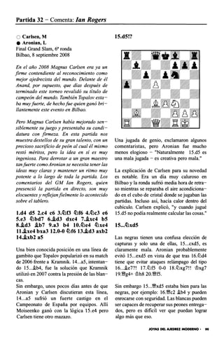Partida 32- Comenta: Jan Rogers
O Carlsen, M
e Aronian, L
Final Grand Slam, 6• ronda
Bilbao, 8 septiembre 2008
En el año 2008 Magnus Carlsen era ya un
firme contendiente al reconocimiento como
mejor ajedrecista del mundo. Delante de él
Anand, por supuesto, que días después de
terminado este torneo revalidó su título de
campeón del mundo. También Topalov esta­
ba muy fuerte, de hecho fue quien ganó bri­
llantemente este evento en Bilbao.
Pero Magnus Carlsen había mejorado sen­
siblemente su juego y presentaba su candi­
datura con firmeza. En esta partida nos
muestra destellos de su gran talento, con un
precioso sacrificio de peón al cual él mismo
restó méritos, pero la idea en sí es muy
ingeniosa. Para derrotar a un gran maestro
tan fuerte como Aronian se necesita tener las
ideas muy claras y mantener un ritmo muy
potente a lo largo de toda la partida. Los
comentarios del GM Jan Rogers, quien
presenció la partida en directo, son muy
elocuentes y reflejanfielmente lo acontecido
sobre el tablero.
l.d4 dS 2.c4 c6 3.lt�f3 lt!f6 4.lt!c3 e6
5.e3 lt!bd7 6..id3 dxc4 7..ixc4 bS
8..id3 .ib7 9.a3 b4 10.lt!e4 lt!xe4
ll..ixe4 bxa3 12.0-0 lt!f6 13..id3 axb2
14..ixb2 aS
Una bien conocida posición en una línea de
gambito que Topalov popularizó en su match
de 2006 frente a Kramnik. 14...a5, intentan­
do 15...i.b4, fue la solución que Kramnik
utilizó en 2007 contra la presión de las blan­
cas.
Sin embargo, unos pocos días antes de que
Aronian y Carlsen discutieran esta línea,
14...a5 sufrió un fuerte castigo en el
Campeonato de España por equipos. Allí
Moiseenko ganó con la lógica 15.e4 pero
Carlsen tiene otro mazazo.
15.d5!?
Una jugada de genio, exclamaron algunos
comentaristas, pero Aronian fue mucho
menos elogioso - "Naturalmente 15.d5 es
una mala jugada - es creativa pero mala."
La explicación de Carlsen para su novedad
es notable. Era un día muy caluroso en
Bilbao y la ronda sufrió media hora de retra­
so mientras se reparaba el aire acondiciona­
do en el cubo de cristal donde se jugaban las
partidas. Incluso así, hacía calor dentro del
cubículo. Carlsen explicó, "y cuando jugué
15.d5 no podía realmente calcular las cosas."
15...lt!xd5
Las negras tienen una confusa elección de
capturas y solo una de ellas, 15...cxd5, es
claramente mala. Aronian probablemente
evitó 15...exd5 en vista de que tras 16.tt:ld4
tiene que evitar ataques relámpago del tipo
16...i.e7?! 17.tt:lf5 0-0 18.tt:lxg7!! mxg7
I9.vt�g4+ mh8 2o.vt�fs.
Sin embargo 15...vtlxd5 estaba bien para las
negras, por ejemplo: 16.vtlc2 !b4 y pueden
enrocarse con seguridad. Las blancas pueden
ser capaces de recuperar sus peones entrega­
dos, pero es dificil ver que puedan lograr
algo más que eso.
JOYAS DEL AJEDREZ MODERNO • 99
 