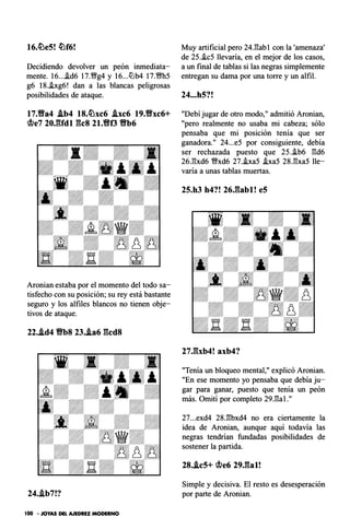 16.�e5! �f6!
Decidiendo devolver un peón inmediata­
mente. 16....id6 17.�g4 y 16...ttJb4 17.�h5
g6 18..ixg6! dan a las blancas peligrosas
posibilidades de ataque.
17.Yfa4 Ab4 18.�xc6 .ixc6 19.Yfxc6+
�e7 20J:Udl gcs 21.Yff3 'Bb6
Aronian estaba por el momento del todo sa­
tisfecho con su posición; su rey está bastante
seguro y los alfiles blancos no tienen obje­
tivos de ataque.
22..id4 'Bb8 23..ia6 gcd8
24..tb7!?
100 • JOYAS DEL AJEDREZ MODERNO
Muy artificial pero 24.gab 1 con la 'amenaza'
de 25.�c5 llevaría, en el mejor de los casos,
a un final de tablas si las negras simplemente
entregan su dama por una torre y un alfil.
24...h5?!
"Debí jugar de otro modo,11 admitió Aronian,
"pero realmente no usaba mi cabeza; sólo
pensaba que mi posición tenía que ser
ganadora.11 24...e5 por consiguiente, debía
ser rechazada puesto que 25.�b6 gd6
26.gxd6 �xd6 27.ha5 .ixa5 28.gxa5 lle­
varía a unas tablas muertas.
25.h3 h4?! 26,gabl! e5
27,gxb4! axb4?
"Tenía un bloqueo mental," explicó Aronian.
"En ese momento yo pensaba que debía ju­
gar para ganar, puesto que tenía un peón
más. Omití por completo 29.gal .11
27...exd4 28.gbxd4 no era ciertamente la
idea de Aronian, aunque aquí todavía las
negras tendrían fundadas posibilidades de
sostener la partida.
28..ic5+ �e6 29J�al!
Simple y decisiva. El resto es desesperación
por parte de Aronian.
 