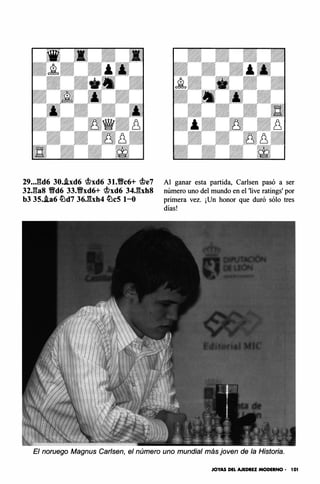 29..J;d6 30.i.xd6 'of?xd6 31.�c6+ c.f?e7
32J;as �d6 33.�xd6+ c.f?xd6 34Jbh8
b3 35.i.a6 llJd7 36J::!xh4 llJcS 1-0
Al ganar esta partida, Carlsen pasó a ser
número uno del mundo en el 'live ratings' por
primera vez. ¡Un honor que duró sólo tres
días!
El noruego Magnus Carlsen, el número uno mundial más joven de la Historia.
JOYAS DEL AJEDREZ MODERNO • 101
 