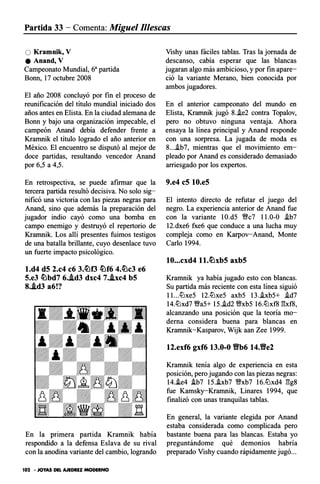 Partida 33 - Comenta: Miguel Illescas
O Kramnik, V
e Anand, V
Campeonato Mundial, 6a partida
Bono, 17 octubre 2008
El año 2008 concluyó por fin el proceso de
reunificación del título mundial iniciado dos
años antes en Elista. En la ciudad alemana de
Bono y bajo una organización impecable, el
campeón Anand debía defender frente a
Kramnik el título logrado el año anterior en
México. El encuentro se disputó al mejor de
doce partidas, resultando vencedor Anand
por 6,5 a 4,5.
En retrospectiva, se puede afirmar que la
tercera partida resultó decisiva. No solo sig­
nificó una victoria con las piezas negras para
Anand, sino que además la preparación del
jugador indio cayó como una bomba en
campo enemigo y destruyó el repertorio de
Kramnik. Los allí presentes fuimos testigos
de una batalla brillante, cuyo desenlace tuvo
un fuerte impacto psicológico.
l.d4 d5 2.c4 c6 3.�f3 �f6 4.�c3 e6
5.e3 �bd7 6..ld3 dxc4 7..lxc4 b5
8..ld3 a6!?
En la primera partida Kramnik había
respondido a la defensa Eslava de su rival
con la anodina variante del cambio, logrando
102 - JOYAS DEL AJEDREZ MODERNO
Vishy unas fáciles tablas. Tras la jornada de
descanso, cabía esperar que las blancas
jugaran algo más ambicioso, y por fin apare­
ció la variante Merano, bien conocida por
ambos jugadores.
En el anterior campeonato del mundo en
Elista, Kramnik jugó 8..ie2 contra Topalov,
pero no obtuvo ninguna ventaja. Ahora
ensaya la línea principal y Anand responde
con una sorpresa. La jugada de moda es
8....ib7, mientras que el movimiento em­
pleado por Anand es considerado demasiado
arriesgado por los expertos.
9.e4 c5 10.e5
El intento directo de refutar el juego del
negro. La experiencia anterior de Anand fue
con la variante 1O.d5 Vffc7 11.0-0 .ib7
12.dxe6 fxe6 que conduce a una lucha muy
compleja como en K.arpov-Anand, Monte
Cario 1994.
10...cxd4 ll.�xb5 axb5
Kramnik ya había jugado esto con blancas.
Su partida más reciente con esta línea siguió
1 I...ttJxe5 12.ttJxe5 axb5 13..ixb5+ .id7
14.ttJxd7 Vffa5+ 15..id2 V!ixb5 16.ttJxf8 l:!xf8,
alcanzando una posición que la teoría mo­
derna considera buena para blancas en
Kramnik-Kasparov, Wijk aan Zee 1999.
12.exf6 gxf6 13.0-0 tfb6 14.tfe2
Krarnnik tenía algo de experiencia en esta
posición, pero jugando con las piezas negras:
14.ie4 ib7 15.ixb7 V!ixb7 16.ttJxd4 l:!g8
fue Kamsky-Krarnnik, Linares 1994, que
finalizó con unas tranquilas tablas.
En general, la variante elegida por Anand
estaba considerada como complicada pero
bastante buena para las blancas. Estaba yo
preguntándome qué demonios habría
preparado Vishy cuando rápidamente jugó...
 