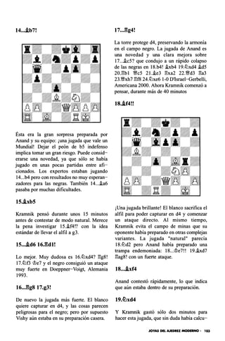 14....tb7!
Ésta era la gran sorpresa preparada por
Anand y su equipo: ¡una jugada que vale un
Mundial! Dejar el peón de b5 indefenso
implica tomar un gran riesgo. Puede consid­
erarse una novedad, ya que sólo se había
jugado en unas pocas partidas entre afi­
cionados. Los expertos estaban jugando
14...b4 pero con resultados no muy esperan­
zadores para las negras. También 14....ia6
pasaba por muchas dificultades.
15..ixb5
Kramnik pensó durante unos 15 minutos
antes de contestar de modo natural. Merece
la pena investigar 15.i.f4!? con la idea
estándar de llevar el alfil a g3.
15....td6 16J�dl!
Lo mejor. Muy dudosa es 16.llJxd4? �g8!
17.llJf3 �e7 y el negro consiguió un ataque
muy fuerte en Doeppner-Voigt, Alemania
1993.
16..Jlg8 17.g3!
De nuevo la jugada más fuerte. El blanco
quiere capturar en d4, y las cosas parecen
peligrosas para el negro; pero por supuesto
Vishy aún estaba en su preparación casera.
17..J�g4!
La torre protege d4, preservando la armonía
en el campo negro. La jugada de Anand es
una novedad y una clara mejora sobre
17....ic5? que condujo a un rápido colapso
de las negras en 18.b4! i.xb4 19.llJxd4 i.d5
20.�bl !;lfc5 2 I.i.e3 �xa2 22.!;lfd3 �a3
23.!;lfxh7 �f8 24.llJxe6 1-0 D'Israel-Gerbelli,
Americana 2000. Ahora Kramnik comenzó a
pensar, durante más de 40 minutos
18..lf4!!
¡Una jugada brillante! El blanco sacrifica el
alfil para poder capturar en d4 y comenzar
un ataque directo. Al mismo tiempo,
Kramnik evita el campo de minas que su
oponente había preparado en otras complejas
variantes. La jugada "natural" parecía
18.lDd2 pero Anand había preparado una
trampa endemoniada: 18...�e7!! 19.i.xd7
�ag8! con un fuerte ataque.
18....lxf4
Anand contestó rápidamente, lo que indica
que aún estaba dentro de su preparación.
Y Kramnik gastó sólo dos minutos para
hacer esta jugada, que sin duda había calcu-
JOYAS DEL AJEDREZ MODERNO - 103
 