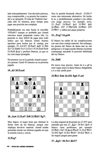 lado anticipadamente. Una decisión práctica,
muy comprensible, y su premio fue sorpren­
der a su oponente. El reloj de Vladimir mar­
caba sólo 42 minutos, poco tiempo para
jugar una posición tan compleja.
Probablemente era más fuerte la increíble
19J;'¡xd4!? aunque es probable que Anand
estuviera mejor preparado contra ella. La
posición es muy difícil de jugar pero todo
indica que las blancas tienen buenas
opciones para luchar por la ventaja, por
ejemplo: 19...0-0-0!? 20J%adl! .id5 21.¡;b4
�c7 22.¡;dd4! lLlc5 23.lLlel! f5 24.¡;xf4 ¡;xf4
25.gxf4 .ixa2 y prefiero blancas, ya que su
rey está mejor protegido.
Por primera vez en la partida Anand comen­
zó a pensar. Gastó 43 minutos en su próxima
jugada.
19...h5 20.�xe6!
20...fxe6 2U::ixd7 <iflf8 22.Yfd3! gg7!
Muy lógico: el negro tiene que eliminar la
fuerte torre de las blancas, aunque esto
implique devolver material. Anand estaba
pensando mucho sus últimas jugadas así que
la tensión crecía y crecía.
104 • JOYAS DEL AJEDREZ MODERNO
Tras la partida Kramnik ofreció 23.¡;dl!?
como una interesante alternativa. De hecho
lo es, y probablemente conduce a las tablas
con juego preciso. Un ejemplo sería:
23...gxd7 24.�xd7 .ie5 25.Wh7 .id5
26.ms+ �n 27.�h7�f8 zs.�hs+ �n
29.m7+ y tablas por jaque perpetuo.
23...<iflxg7 24.gxf4
El blanco ha salido de las complicaciones
con una clara ventaja material. Sin embargo,
los peones del flanco de dama aún no son
peligrosos y el negro puede obtener excelente
contrajuego atacando la posición debilitada
del rey blanco.
24...gd8!
De nuevo muy preciso. Antes de ir a g8 la
torre negra ataca la dama blanca obligándola
a ir a una casilla peor.
25.Yfe2 <iflh6 26.<iflfl ggs 27.a4!
La idea original de Kramnik era 27.f5?! pero
entendió que tras 27....ig2+ 28.�el .ic6! el
blanco tiene problemas, por ejemplo
29.Wd2+ �h7 30..ixc6 Wxc6! 3l.�e2 ms+
32.�f3 gg4! 33.gel �xf5+ 34.�e2 �e4+ y
las negras juegan para ganar.
27....tg2+ 28.<iflel Ah3!?
 