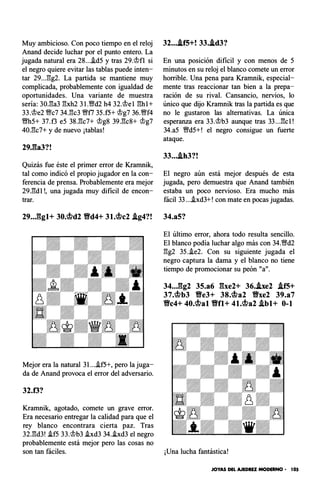 Muy ambicioso. Con poco tiempo en el reloj
Anand decide luchar por el punto entero. La
jugada natural era 28...i.d5 y tras 29.�fl si
el negro quiere evitar las tablas puede inten­
tar 29..J!g2. La partida se mantiene muy
complicada, probablemente con igualdad de
oportunidades. Una variante de muestra
sería: 30.1!a3 l!xh2 3 1.'1Wd2 h4 32.�el l!hl+
33.�e2 Wc7 34.1!c3 Wff7 35.f5+ �g7 36.Wff4
Wfh5+ 37.f3 e5 38.1!c7+ �g8 39.1!c8+ �g7
40.1!c7+ y de nuevo ¡tablas!
29J�a3?!
Quizás fue éste el primer error de Kramnik,
tal como indicó el propio jugador en la con­
ferencia de prensa. Probablemente era mejor
29.1!dl!, una jugada muy difícil de encon­
trar.
29...ggl+ 30.�d2 Vd4+ 31.�c2 .lg4?!
Mejor era la natural 3l...i.f5+, pero la juga­
da de Anand provoca el error del adversario.
32.f3?
Kramnik, agotado, comete un grave error.
Era necesario entregar la calidad para que el
rey blanco encontrara cierta paz. Tras
32.1!d3! i.f5 33.�b3 .ixd3 34.i.xd3 el negro
probablemente está mejor pero las cosas no
32....lf5+! 33..ld3?
En una posición difícil y con menos de 5
minutos en su reloj el blanco comete un error
horrible. Una pena para Kramnik, especial­
mente tras reaccionar tan bien a la prepa­
ración de su rival. Cansancio, nervios, lo
único que dijo Kramnik tras la partida es que
no le gustaron las alternativas. La única
esperanza era 33.�b3 aunque tras 33...1!cl!
34.a5 Wfd5+! el negro consigue un fuerte
ataque.
33....th3?!
El negro aún está mejor después de esta
jugada, pero demuestra que Anand también
estaba un poco nervioso. Era mucho más
fácil 33....ixd3+! con mate en pocas jugadas.
34.a5?
El último error, ahora todo resulta sencillo.
El blanco podía luchar algo más con 34.'Wd2
l!g2 35.i.e2. Con su siguiente jugada el
negro captura la dama y el blanco no tiene
tiempo de promocionar su peón "a".
34...gg2 35.a6 gxe2+ 36.he2 .lf5+
37.�b3 Ve3+ 38.�a2 Vxe2 39.a7
Vc4+ 40.�al Vfl+ 41.�a2 .lbl+ 0-1
son tan fáciles. ¡Una lucha fantástica!
JOYAS DEL AJEDREZ MODERNO • 105
 