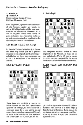 Partida 34 - Comenta: Amador Rodríguez
O Aronian, L
e Volokitin, A
Campeonato de Europa, 6a ronda
Kallithea, 22 octubre 2008
Entre los grandes jugadores del ajedrez actu­
al está Aronian, jugador que resalta por
salirse del habitual guión sólido, para aden­
trarse en los más oscuros laberintos. No es
que sea un genial táctico como Mihail Tal,
pero ciertamente su potencial se multiplica
en posiciones de naturaleza combinativa. La
siguiente partida es un buen ejemplo.
l.d4 d5 2.c4 c6 3.�c3 �f6 4.e3 g6
La llamada Variante Schlechter de la Eslava,
una línea muy sólida que en la práctica
magistral se ve eclipsada por la enorme po­
pularidad de las líneas que comienzan con
4...e6 y se encaminan a los sistemas de
Merano.
5.�f3 .lg7 6.h3 0-0 7..id3
Hasta ahora todo previsible y correcto por
ambos bandos en una línea normalmente
apacible. Sin embargo, las hostilidades van a
comenzar antes de lo que cabría esperar
cuando las negras eligen poner su alfil en e6,
en lugar de las alternativas más populares,
son ahora liJbd7, c5, a6, dxc4, e6, b6, etc.
106 • JOYAS DEL AJEDREZ MODERNO
7....le6 8.�g5!
Una temprana novedad acorde al estilo
emprendedor de Aronian, en lugar de las
más tradicionales '?9b3 o b3, que se habían
preferido antes en esta posición. La partida
toma ahora un curso eminentemente táctico.
8....if5 9..lxf5 gxf5 10.9b3!? 9b6
ll.Vc2
¿Por qué no jugaron las blancas 1/;lfc2 direc­
tamente? Para distraer a la dama negra y
hacerla viajar al flanco de dama, cuando las
verdaderas intenciones son atacar en el flan­
co de rey. Aronian lo dejará bien claro en su
siguiente turno.
 