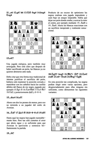 ll...e6 12.g4! h6 13.ttlf3 fxg4 14.hxg4
ttlxg4
15.e4!?
Una jugada energ1ca, pero también muy
arriesgada. Pero está claro que después de
haber sacrificado un peón, las blancas ya no
quieren detenerse ante nada.
Debo citar que otra forma muy tradicional de
intentar justificar el sacrificio del peón,
hubiera sido mantener la posición cerrada y
maniobrar con los caballos hacia las casillas
débiles del flanco de rey negro, jugando por
ejemplo 15J!:gl f5 16.ll:'la4 V!Jd8 17.ll:'lc5 V!Je7
18.ll:'ld3 y posteriormente .id2 y 0-0-0.
15...dxc4 16.e5!
Ahora son dos los peones de menos, pero eso
no intimida a un jugador del estilo de
Aronian.
16...ttld7 17..ie3 f5 18.0-0-0 c5 19.d5!
Hasta aquí las negras han jugado razonable­
mente bien. Pero tan sólo cometen el error
que ahora sigue y es suficiente para que
Aronian lo aproveche y sentencie bri­
llantemente la partida.
19...f4?
Producto de un exceso de optimismo las
negras realizan esta jugada imprudente y
caen bajo un ataque imparable. Había que
dejar ese peón donde estaba y acercar la torre
al centro, por ejemplo mediante 19..J!:ad8 o
19..J::¡ae8. Ahora las blancas reaccionan con
un sacrificio inesperado y realmente sensa­
cional.
20.ttlg5!! hxg5 21.Vh7+ mfi 22.ttle4!
exd5 23.e6+ mxe6 24.Vxg7 ttlgf6
En esta posición tan complicada, las negras
podían elegir entre varias opciones, pero
desgraciadamente para ellas ninguna era
suficiente, como demuestran las siguientes
variantes:
JOYAS DEL AJEDREZ MODERNO • 107
 