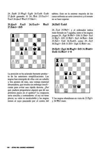 24..J3ad8 2S.�xgS liJgf6 26.liJxf6 liJxf6
27.i.xf4 ganando. O 24...VNc6 2S.liJxcS+!
liJxcS 26.i.xcS �xcS 27J!de 1+.
tablero. Esto en la enorme mayoría de los
casos enfrenta un serio correctivo y el remate
no se hace esperar.
25..lxc5 �xc5 26.�xc5+ %Yxc5 28J�th5! �xh5
27J�:tde1+ c!>f5
La posición se ha aclarado bastante produc­
to de las anteriores simplificaciones. Las
negras han emergido de ellas con un caballo
y tres peones de más, una ventaja material
abrumadora, que resulta sin embargo insufi­
ciente para evitar una rápida derrota. ¿Por
qué, pudiera preguntarse alguien que dé sus
primeros pasos en el ajedrez? La respuesta
sería sencilla y contundente: el rey no tiene
precio, su valor es incalculable y las negras
tienen al suyo paseando por el centro del
101 -JOYAS DEL AJEDREZ MODERNO
28...tiJe4 29.'%l!d7+ y el ordenador indica
mate forzado en 7 jugadas, tanto si las negras
juegan 29...�g6 30.�h7+ �f6 3U!h6+ �eS
32.VNg7+ �fS 33.�d7+ �eS 34.'%l!e6+ �d4
3S.l3dl+ tiJd2 36.l3xd2#, como 29...�eS
30.l3xgS+ �f6 3l.l3fS+ �g6 32.VNe6+ etc.
29.!!e5+ c!>g4 30.%Yxg5+ <!>o 31.9xh5+
c!>xf2 32.Ve2+ 1-0
Y las negras abandonan en vista de 33.l3gS+
y 34.�S mate.
 