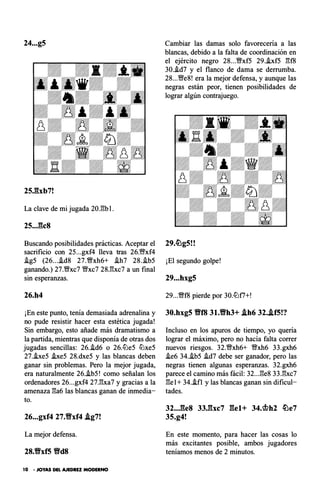 24...g5
25Jbb7!
La clave de mi jugada 20J��b l .
25..J�c8
Buscando posibilidades prácticas. Aceptar el
sacrificio con 25...gxf4 lleva tras 26.'1Wxf4
!g5 (26...i.d8 27.1Mfxh6+ !h7 28.!b5
ganando.) 27.V!!xc7 V!!xc7 28J:!xc7 a un final
sin esperanzas.
26.h4
¡En este punto, tenía demasiada adrenalina y
no pude resistir hacer esta estética jugada!
Sin embargo, esto añade más dramatismo a
la partida, mientras que disponía de otras dos
jugadas sencillas: 26.!d6 o 26.l2Je5 l2Jxe5
27.heS i.xe5 28.dxe5 y las blancas deben
ganar sin problemas. Pero la mejor jugada,
era naturalmente 26.i.b5! como señalan los
ordenadores 26...gxf4 27JJ.xa7 y gracias a la
amenaza l:!a6 las blancas ganan de inmedia­
to.
26...gxf4 27.9xf4 .tg7!
La mejor defensa.
28.Vxf5 VdS
10 • JOYAS DEL AJEDREZ MODERNO
Cambiar las damas solo favorecerla a las
blancas, debido a la falta de coordinación en
el ejército negro 28...V!!xf5 29.i.xf5 gf8
30..!d7 y el flanco de dama se derrumba.
28...V!!e8! era la mejor defensa, y aunque las
negras están peor, tienen posibilidades de
lograr algún contrajuego.
¡El segundo golpe!
29...hxg5
29...1Mff8 pierde por 30.l2Jf7+!
30.hxg5 VfB 31.Vh3+ .th6 32..tf5!?
Incluso en los apuros de tiempo, yo queria
lograr el máximo, pero no hacía falta correr
nuevos riesgos. 32.1Mfxh6+ V!!xh6 33.gxh6
!e6 34.!b5 !d7 debe ser ganador, pero las
negras tienen algunas esperanzas. 32.gxh6
parece el camino más fácil: 32...l:!e8 33.gxc7
l:!e1+ 34..ifl y las blancas ganan sin dificul­
tades.
32..J�e8 33J��xc7 gel+ 34.<bh2 �e7
35.g4!
En este momento, para hacer las cosas lo
más excitantes posible, ambos jugadores
teníamos menos de 2 minutos.
 