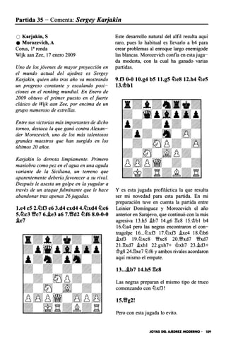 Partida 35 - Comenta: Sergey Karjakin
O Karjakin, S
e Morozevich, A
Corus, 1a ronda
Wijk aan Zee, 17 enero 2009
Uno de los jóvenes de mayor proyección en
el mundo actual del ajedrez es Sergey
Karjakin, quien año tras año va mostrando
un progreso constante y escalando posi­
ciones en el ranking mundial. En Enero de
2009 obtuvo el primer puesto en el fuerte
clásico de Wijk aan Zee, por encima de un
grupo numeroso de estrellas.
Entre sus victorias más importantes de dicho
torneo, destaca la que ganó contra Alexan­
der Morozevich, uno de los más talentosos
grandes maestros que han surgido en los
últimos 20 años.
Karjakin lo derrota limpiamente. Primero
maniobra como pez en el agua en una aguda
variante de la Siciliana, un terreno que
aparentemente debería favorecer a su rival.
Después le asesta un golpe en la yugular a
través de un ataque fulminante que le hace
abandonar tras apenas 26 jugadas.
l.e4 c5 2.�f3 e6 3.d4 cxd4 4.�xd4 �c6
5.�c3 Y!fc7 6..le3 a6 7.Y!fd2 �f6 8.0-0-0
!i.e7
Este desarrollo natural del alfil resulta aquí
raro, pues lo habitual es llevarlo a b4 para
crear problemas al enroque largo enemigode
las blancas. Morozevich confía en esta juga­
da modesta, con la cual ha ganado varias
partidas.
9.f3 0-0 10.g4 b5 ll.g5 �e8 12.h4 �e5
n.mbl
Y es esta jugada profiláctica la que resulta
ser mi novedad para esta partida. En mi
preparación tuve en cuenta la partida entre
Leinier Domínguez y Morozevich el año
anterior en Sarajevo, que continuó con la más
agresiva 13.h5 .ib7 14.g6 l"k8 15.'it>bl b4
16.ltla4 pero las negras encontraron el con­
tragolpe 16...ltlxf3 17.ltlxf3 .ixe4 18.ltlb6
.ixf3 19.ltlxc8 �xc8 20.�xd7 �xd7
2U!xd7 .ixhl 22.gxh7+ 'it>xh7 23..id3+
'it>g8 24J:!xe7 ltlf6 y ambos rivales acordaron
aquí mismo el empate.
13.../i.b7 14.h5 gcs
Las negras preparan el mismo tipo de truco
comenzando con ltlxf3!
15.Y!fg2!
Pero con esta jugada lo evito.
JOYAS DEL AJEDREZ MODERNO • 109
 