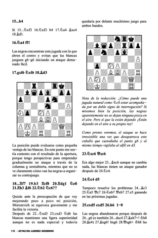15...b4
Si 15...tüxf3 16.tüxf3 b4 17.tüa4 .ixe4
18..id3.
16.�a4 f5!
Las negras encuentran esta jugada con la que
abren el centro y evitan que las blancas
jueguen g6-g6 iniciando un ataque dema­
siado fácil.
17.gxf6 �xf6 18..id3
La posición puede evaluarse como pequeña
ventaja de las blancas. En este punto me sen­
tía contento con el resultado de la apertura,
porque tengo perspectivas para emprender
gradualmente un ataque a través de la
columna g semiabierta, mientras que no se
ve claramente cómo van las negras a organi­
zar su contrajuego.
18..JUi 19.b3 gcf8 20J�dgl �e8
21.gh3 .if6 22.�b2 �c6??
Quizás ante la preocupación de que voy
mejorando poco a poco mi posición,
Morozevich se equivoca gravemente y me
facilita la victoria.
Después de 22...tüxd3 23.cxd3 tüd6 las
blancas mantienen una ligera superioridad
aunque no es nada especial y todavía
1 10 • JOYAS DEL AJEDREZ MODERNO
quedaría por delante muchísimo juego para
ambos bandos.
Nota de la redacción: ¿Cómo puede una
jugada natural como tDc6 estar acompaña­
da por un doble signo de interrogación? Si
miramos bien la posición, las negras
aparentemente no se dejan ninguna pieza en
el aire. Pero sí que la están dejando ¡Están
dejando en el aire a su propio rey!
Como pronto veremos, el ataque se hace
irresistible una vez que desaparezca este
caballo que custodiaba el punto g6 y al
mismo tiempo vigilaba al alfil en d3.
23.�xc6 Vxc6
Era algo mejor 23....ixc6 aunque no cambia
nada, las blancas tienen un ataque ganador
después de 24.tüc4.
24.�c4 d5
Tampoco resuelve los problemas 24...ic3
25.tüa5 V!ic7 26.tDxb7 V!ixb7 27.e5 ganando
en las próximas jugadas.
25.exd5 exd5 26.h6 1-0
Las negras abandonaron porque después de
26...g6 (o también 26...dxc4 27.hh7+! ci>h8
28..ie4) 27..ixg6! hxg6 28.V!ixg6+ ci>h8 las
 