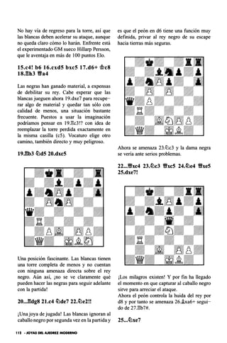 No hay vía de regreso para la torre, así que
las blancas deben acelerar su ataque, aunque
no queda claro cómo lo harán. Enfrente está
el experimentado GM sueco Hillarp Persson,
que le aventaja en más de 100 puntos Elo.
15.c4! b6 16.cxd5 bxc5 17.d6+ �c8
18J3b3 Yfa4
Las negras han ganado material, a expensas
de debilitar su rey. Cabe esperar que las
blancas jueguen ahora 19.dxe7 para recupe­
rar algo de material y quedar tan sólo con
calidad de menos, una situación bastante
frecuente. Puestos a usar la imaginación
podríamos pensar en 19.l3c3!? con idea de
reemplazar la torre perdida exactamente en
la misma casilla (c5). Vocaturo elige otro
camino, también directo y muy peligroso.
19.Elb3 �d5 20.dxc5
Una posición fascinante. Las blancas tienen
una torre completa de menos y no cuentan
con ninguna amenaza directa sobre el rey
negro. Aún así, ¡no se ve claramente qué
pueden hacer las negras para seguir adelante
con la partida!
20...Eldg8 21.c4 �de7 22.�e2!!
¡Una joya de jugada! Las blancas ignoran al
caballo negro por segunda vez en la partida y
1 12 - JOYAS DEL AJEDREZ MODERNO
es que el peón en d6 tiene una función muy
definida, privar al rey negro de su escape
hacia tierras más seguras.
Ahora se amenaza 23.tüc3 y la dama negra
se vería ante serios problemas.
22...Yfxc4 23.�c3 Yfxc5 24.�e4 Yfxe5
25.dxe7!
¡Los milagros existen! Y por fin ha llegado
el momento en que capturar al caballo negro
sirve para arreciar el ataque.
Ahora el peón controla la huida del rey por
d8 y por tanto se amenaza 26..ixa6+ segui­
do de 27.'8b7#.
25...�xe7
 