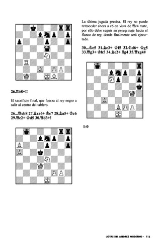 26J��b8+!!
El sacrificio final, que fuerza al rey negro a
salir al centro del tablero.
26•••Vxb8 27•.txa6+ q¡c7 28..ta5+ q¡c6
29.Vc2+ q¡d5 30.Vd3+!
La última jugada precisa. El rey no puede
retroceder ahora a c6 en vista de 'i;!lc4 mate,
por ello debe seguir su peregrinaje hacia el
flanco de rey, donde finalmente será ejecu­
tado.
30•.• q¡e5 3t..tc3+ q¡f5 32.�d6+ q¡g5
33.Vg3+ q¡h5 34•.te2+ gg4 35.Vxg4#
1-0
JOYAS DEL AJEDREZ MODERNO - 1 13
 