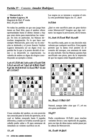 Partida 37 - Comenta: Amador Rodríguez
O Morozevich, A
e Vachier Lagrave, M
Magistral de Biel, 83 ronda
Biel, 28 julio 2009
No todas las partidas en que uno juega bien
tienen un final feliz, pues el ajedrez ofrece
oportunidades hasta el último minuto y hay
que estar alerta para materializar las venta­
jas. En ésta en particular, las blancas de­
rrochan imaginación. Es lo que hace casi
siempre Morozevich, pero esta vez la emo­
ción se desborda y el joven francés Vachier
Lagrave demuestra ser un digno rival. La
partida fue la que a la postre decidió el tor­
neo y su desarrollo es espectacular. La
valentía de ambos es digna de elogios cons­
tituyendo un ejemplo a imitar.
l.e4 c5 2.�f3 d6 3.d4 cxd4 4.�xd4 �f6
5.�c3 a6 6.f3 e6 7.J.e3 b5 8.�d2 �bd7
9.g4 h6 10.0-0-0 b4 ll.�ce2 �c7 12.h4
d5 13.�f4!?
Cosas extrañas del ajedrez, en esta posición
tan conocida para la teoria de aperturas, en la
cual se habían ensayado hasta 8 jugadas
diferentes, a nadie se le había ocurrido que el
caballo podía saltar a f4 para amenazar de
inmediato un violento sacrificio en e6.
13...e5
1 14 • JOYAS DEL AJEDREZ MODERNO
Las negras no se inmutan y aceptan el reto.
La otra posibilidad lógica era 13...dxe4
14.�fe6
¿Qué es este sacrificio para un gran táctico
como Morozevich? Imagino que algo ruti­
nario: las negras lo provocaron, ahí lo tienen.
14...fxe6 15.�xe6 �a5 16.exd5
No sacrifica nada, pero es una decisión más
valiente que cualquier sacrificio. Esta jugada
permite que la dama rival penetre en el
corazón del enroque, con amenaza de mate
en una incluido. Son las blancas quienes han
sacrificado una pieza, pero da la impresión
de que las negras están llegando primero.
Natural, aunque debo citar que 17...e4 era
otra gran posibilidad.
18.g5!?
Podía considerarse 18.tt:ld8+ pues muchas
variantes llevan a una repetición de jugadas,
pero ese tipo de ideas nunca suelen pasar por
la cabeza de Morozevich.
18...�xd5 19.J.h3!
 