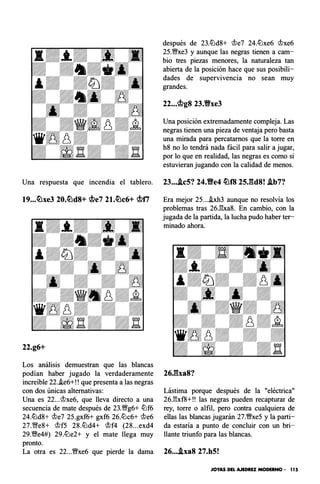 después de 23.lLld8+ <lle7 24.lLlxe6 <llxe6
25.1/;Yxe3 y aunque las negras tienen a cam­
bio tres piezas menores, la naturaleza tan
abierta de la posición hace que sus posibili­
dades de supervivencia no sean muy
grandes.
22...<j;lg8 23.Vxe3
Una posición extremadamente compleja. Las
negras tienen una pieza de ventaja pero basta
una mirada para percatarnos que la torre en
h8 no lo tendrá nada fácil para salir a jugar,
por lo que en realidad, las negras es como si
estuvieran jugando con la calidad de menos.
Una respuesta que incendia el tablero. 23....tc5? 24.Ve4 �f8 25J�d8! Ab7?
19•••�xe3 20.�d8+ <j;le7 21.�c6+ <.f¡lf1 Era mejor 25....ixh3 aunque no resolvía los
problemas tras 26.1'�xa8. En cambio, con la
22.g6+
Los análisis demuestran que las blancas
podían haber jugado la verdaderamente
increíble 22.i.e6+!! que presenta a las negras
con dos únicas alternativas:
Una es 22...<llxe6, que lleva directo a una
secuencia de mate después de 23.1/;Yg6+ lLlf6
24.lLld8+ <lle7 25.gxf6+ gxf6 26.lLlc6+ <lle6
27.1/;leS+ <llf5 28.lLld4+ <llf4 (28...exd4
29.�e4#) 29.lLle2+ y el mate llega muy
pronto.
La otra es 22...�xe6 que pierde la dama
jugada de la partida, la lucha pudo haber ter­
minado ahora.
26Jha8?
Lástima porque después de la "eléctrica"
26J'�xf8+!! las negras pueden recapturar de
rey, torre o alfil, pero contra cualquiera de
ellas las blancas jugarán 27.�xe5 y la parti­
da estaría a punto de concluir con un bri­
llante triunfo para las blancas.
26•.•.txa8 27.h5!
JOYAS DEL AJEDREZ MODERNO • 1 1 5
 