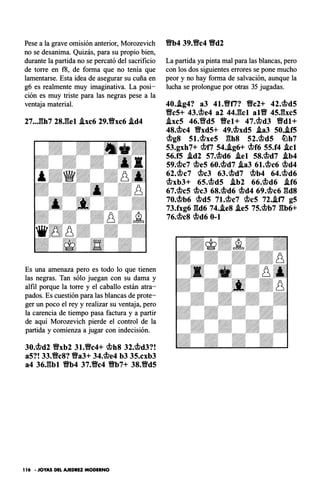 Pese a la grave omisión anterior, Morozevich
no se desanima. Quizás, para su propio bien,
durante la partida no se percató del sacrificio
de torre en f8, de forma que no tenía que
lamentarse. Esta idea de asegurar su cuña en
g6 es realmente muy imaginativa. La posi­
ción es muy triste para las negras pese a la
ventaja material.
27••.l:�h7 28.gel .ixc6 29.Yfxc6 .id4
Es una amenaza pero es todo lo que tienen
las negras. Tan sólo juegan con su dama y
alfil porque la torre y el caballo están atra­
pados. Es cuestión para las blancas de prote­
ger un poco el rey y realizar su ventaja, pero
la carencia de tiempo pasa factura y a partir
de aquí Morozevich pierde el control de la
partida y comienza a jugar con indecisión.
30.c;!?d2 9xb2 31.9c4+ c;!?h8 32.c;!?d3?!
a5?! 33.9c8? 9a3+ 34.c;!?e4 b3 35.cxb3
a4 36.gbl Vb4 37.9c4 Vb7+ 38.9d5
1 16 · JOYAS DEL AJEDREZ MODERNO
9b4 39.9c4 Vd2
La partida ya pinta mal para las blancas, pero
con los dos siguientes errores se pone mucho
peor y no hay forma de salvación, aunque la
lucha se prolongue por otras 35 jugadas.
40•.ig4? a3 41.9ti? Yfc2+ 42.c;!?d5
Yfc5+ 43.c;!?e4 a2 44.gcl altf 45J:�xc5
.txc5 46.Vfd5 Vel+ 47.c;!?d3 Yfdl+
48.c;!?c4 Vxd5+ 49.c;!?xd5 .ia3 50•.if5
c;!?g8 st.c;!?xe5 ghs 52.c;!?d5 �h7
53.gxh7+ c;!?t; 54•.ig6+ c;!?f6 55.f4 Acl
56.f5 .id2 57.c;!?d6 .iel 58.c;!?d7 .ib4
59.c;!?c7 c;!?e5 60.c;!?d7 .ia3 6t.c;!?c6 c;!?d4
62.c;!?c7 c;!?c3 63.c;!?d7 c;!?b4 64.c;!?d6
c;!?xb3+ 65.c;!?d5 .ib2 66.c;!?d6 .if6
67.c;!?c5 c;!?c3 68.c;!?d6 c;!?d4 69.c;!?c6 gds
70.c;!?b6 c;!?d5 7t.c;!?c7 c;!?cs 72•.iti g5
73.fxg6 gd6 74•.ie8 .ie5 75.c;!?b7 gb6+
76.c;!?c8 c;!?d6 0-1
 