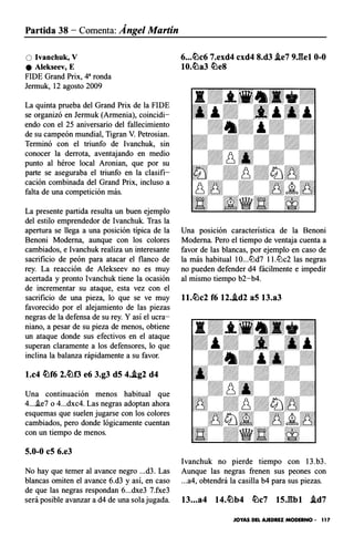 Partida 38 - Comenta: Ángel Martín
O lvanchuk, V
e Alekseev, E
FIDE Grand Prix, 43 ronda
Jermuk, 12 agosto 2009
La quinta prueba del Grand Prix de la FIDE
se organizó en Jermuk (Armenia), coincidi­
endo con el 25 aniversario del fallecimiento
de su campeón mundial, Tigran V. Petrosian.
Terminó con el triunfo de lvanchuk, sin
conocer la derrota, aventajando en medio
punto al héroe local Aronian, que por su
parte se aseguraba el triunfo en la clasifi­
cación combinada del Grand Prix, incluso a
falta de una competición más.
La presente partida resulta un buen ejemplo
del estilo emprendedor de Ivanchuk. Tras la
apertura se llega a una posición típica de la
Benoni Moderna, aunque con los colores
cambiados, e lvanchuk realiza un interesante
sacrificio de peón para atacar el flanco de
rey. La reacción de Alekseev no es muy
acertada y pronto Ivanchuk tiene la ocasión
de incrementar su ataque, esta vez con el
sacrificio de una pieza, lo que se ve muy
favorecido por el alejamiento de las piezas
negras de la defensa de su rey. Y así el ucra­
niano, a pesar de su pieza de menos, obtiene
un ataque donde sus efectivos en el ataque
superan claramente a los defensores, lo que
inclina la balanza rápidamente a su favor.
l.c4 �f6 2.�0 e6 3.g3 dS 4..ig2 d4
Una continuación menos habitual que
4...i.e7 o 4...dxc4. Las negras adoptan ahora
esquemas que suelen jugarse con los colores
cambiados, pero donde lógicamente cuentan
con un tiempo de menos.
S.0-0 eS 6.e3
No hay que temer al avance negro ...d3. Las
blancas omiten el avance 6.d3 y así, en caso
de que las negras respondan 6...dxe3 7.fxe3
será posible avanzar a d4 de una sola jugada.
6...�c6 7.exd4 cxd4 8.d3 .ie7 9J�el 0-0
10.�a3 �e8
Una posición característica de la Benoni
Moderna. Pero el tiempo de ventaja cuenta a
favor de las blancas, por ejemplo en caso de
la más habitual 10...lt:ld7 ll.lt:lc2 las negras
no pueden defender d4 fácilmente e impedir
al mismo tiempo b2-b4.
ll.�c2 f6 12..id2 aS 13.a3
1vanchuk no pierde tiempo con 13 .b3 .
Aunque las negras frenen sus peones con
...a4, obtendrá la casilla b4 para sus piezas.
13...a4 14.�b4 �c7 lSJ�bl .id7
JOYAS DEL AJEDREZ MODERNO • 1 1 7
 