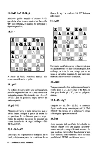 16.ti:)h4! ti:)aS 17.f4 g6 flanco de rey. La prudente 20..J:H7 hubiera
sido mejor.
Alekseev quiere impedir el avance f4-f5,
que daría a las blancas control de la casilla 21.ti:)d5!
'd5'. Sin embargo, su jugada no consigue el
objetivo previsto.
18.f5!?
A pesar de todo, Ivanchuk realiza este
avance sacrificando el peón.
18...gxf5
No es fácil decidirse entre una u otra captura,
pero las negras deciden ser consecuentes con
su jugada anterior. No obstante, tras 18...exf5
19.llJd5 .tc5 la posición negra parece del
todo aceptable.
19.g4! f4?!
Alekseev devuelve el peón para evitar que se
abran líneas, aunque a partir de ahora las
perspectivas de las blancas parecen supe­
riores. En cambio, las cosas no estarían tan
claras después de 19...fxg4 20.Wxg4+ lf:th8
21.Wxd4 lLlb3.
20.i.xf4 ti:)a6?!
Las negras no se percatan de la réplica de su
rival y alejan otra pieza de la defensa de su
1 1 8 • JOYAS DEL AJEDREZ MODERNO
Excelente sacrificio que se ve favorecido por
el alejamiento de los dos caballos negros. Sin
embargo, se trata de una entrega que no va
unida a variantes forzadas, lo que hace más
meritoria la decisión de lvanchuk.
21...exd5
Tampoco resuelve los problemas rechazar la
oferta, pues si 2I....tc5 22.g5 y la dama se
abre paso hacia g4 o h5, con un peligroso
ataque.
22.i.xd5+ rtlg7
Después de 22...1f:th8 23.Wf3 la amenaza
llJg6+ resulta muy molesta pues si 23...We8
24.l'!e2 y la clavada en la columna 'e' obliga
a las negras a perder material.
23.rtlhl
Justo después del sacrificio del caballo las
blancas siguen con una jugada aparente­
mente tranquila, aunque llena de veneno. La
idea evidente parece abrir la columna 'g' con
llJf5+ aunque, como veremos, no es su única
posibilidad. 23.Wf3 también era bueno.
 