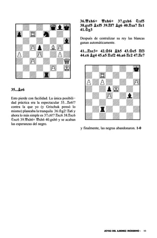 35....ie6
Esto pierde con facilidad. La única posibili­
dad práctica era la espectacular 35...l3e6!?
contra la que yo (y Grischuk pensó lo
mismo) planeaba la tranquila 36.@g2! l3a6 y
ahora lo más simple es 37.c6!? l3xc6 38.l3xc6
tüxc6 39.�xh6+ '1Mfxh6 40.gxh6 y se acaban
las esperanzas del negro.
36.Y!Yxh6+ Y!Yxh6+ 37.gxh6 /OxfS
38.gxf5 .ixfS 39.fUi .ig6 40.:!�lxa7 gc1
4t.cj¡lg3
Después de centralizar su rey las blancas
ganan automáticamente.
41...gxc3+ 42.cj¡lf4 .ihS 4J.cj¡les go
44.c6 .lg4 45.a5 gxf2 46.a6 gel 47.gc7
y finalmente, las negras abandonaron. 1-0
JOYAS DEL AJEDREZ MODERNO • 11
 