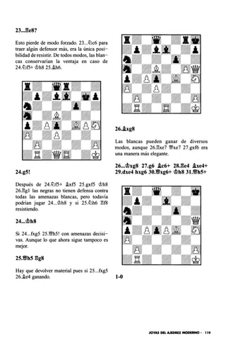 23..J�e8?
Esto pierde de modo forzado. 23...lilc6 para
traer algún defensor más, era la única posi­
bilidad de resistir. De todos modos, las blan­
cas conservarían la ventaja en caso de
24.ltlf5+ 'it>h8 25..!h6.
24.g5!
Después de 24.ltlf5+ .!xf5 25.gxf5 'it>h8
26Jl:gl las negras no tienen defensa contra
todas las amenazas blancas, pero todavía
podrían jugar 24...'it>h8 y si 25.ltlh6 �f8
resistiendo.
24..,c¡f¡>h8
Si 24...fxg5 25.Ml5! con amenazas decisi­
vas. Aunque lo que ahora sigue tampoco es
mejor.
25.Yfh5 ggs
Hay que devolver material pues si 25...fxg5
26..lxg8
Las blancas pueden ganar de diversos
modos, aunque 26.�xe7 ffxe7 27.gxf6 era
una manera más elegante.
26...c¡f¡>xg8 27.g6 .lc6+ 28,ge4 .lxe4+
29.dxe4 hxg6 30.Yfxg6+ c¡f¡>h8 31.Yfh5+
26.i.e4 ganando. 1-0
JOYAS DEL AJEDREZ MODERNO • 1 19
 