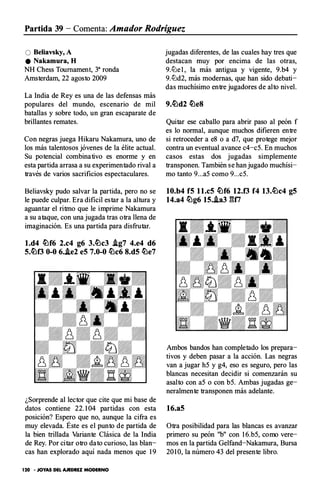 Partida 39 - Comenta: Amador Rodríguez
O Beliavsky, A
e Nakamura, H
NH Chess Toumament, 3a ronda
Amsterdam, 22 agosto 2009
La India de Rey es una de las defensas más
populares del mundo, escenario de mil
batallas y sobre todo, un gran escaparate de
brillantes remates.
Con negras juega Hikaru Nakamura, uno de
los más talentosos jóvenes de la élite actual.
Su potencial combinativo es enorme y en
esta partida arrasa a su experimentado rival a
través de varios sacrificios espectaculares.
Beliavsky pudo salvar la partida, pero no se
le puede culpar. Era dificil estar a la altura y
aguantar el ritmo que le imprime Nakamura
a su ataque, con una jugada tras otra llena de
imaginación. Es una partida para disfrutar.
l.d4 �f6 2.c4 g6 3.�c3 Ag7 4.e4 d6
5.�0 0-0 6..te2 eS 7.0-0 �c6 8.d5 �e7
¿Sorprende al lector que cite que mi base de
datos contiene 22. 1 04 partidas con esta
posición? Espero que no, aunque la cifra es
muy elevada. Éste es el punto de partida de
la bien trillada Variante Clásica de la India
de Rey. Por citar otro dato curioso, las blan­
cas han explorado aquí nada menos que 1 9
120 • JOYAS DEL AJEDREZ MODERNO
jugadas diferentes, de las cuales hay tres que
destacan muy por encima de las otras,
9.l!Je l , la más antigua y vigente, 9.b4 y
9.l!Jd2, más modernas, que han sido debati­
das muchísimo entre jugadores de alto nivel.
9.�d2 �e8
Quitar ese caballo para abrir paso al peón f
es lo normal, aunque muchos difieren entre
si retroceder a e8 o a d7, que protege mejor
contra un eventual avance c4-c5. En muchos
casos estas dos jugadas simplemente
transponen. También se han jugado muchísi­
mo tanto 9...a5 como 9...c5.
10.b4 f5 ll.c5 �f6 12.0 f4 13.�c4 g5
14.a4 �g6 15.Aa3 �u;
Ambos bandos han completado los prepara­
tivos y deben pasar a la acción. Las negras
van a jugar h5 y g4, eso es seguro, pero las
blancas necesitan decidir si comenzarán su
asalto con a5 o con b5. Ambas jugadas ge­
neralmente transponen más adelante.
16.a5
Otra posibilidad para las blancas es avanzar
primero su peón "b" con 1 6.b5, como vere­
mos en la partida Gelfand-Nakamura, Bursa
20 1 0, la número 43 del presente libro.
 