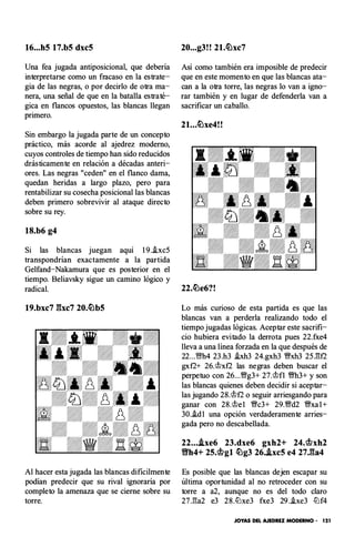 16...h5 17.b5 dxc5
Una fea jugada antiposicional, que debería
interpretarse como un fracaso en la estrate­
gia de las negras, o por decirlo de otra ma­
nera, una señal de que en la batalla estraté­
gica en flancos opuestos, las blancas llegan
primero.
Sin embargo la jugada parte de un concepto
práctico, más acorde al ajedrez moderno,
cuyos controles de tiempo han sido reducidos
drásticamente en relación a décadas anteri­
ores. Las negras "ceden" en el flanco dama,
quedan heridas a largo plazo, pero para
rentabilizar su cosecha posicional las blancas
deben primero sobrevivir al ataque directo
sobre su rey.
18.b6 g4
Si las blancas juegan aquí 1 9.i.xc5
transpondrían exactamente a la partida
Gelfand-Nakamura que es posterior en el
tiempo. Beliavsky sigue un camino lógico y
20...g3!! 21.c�xc7
Así como también era imposible de predecir
que en este momento en que las blancas ata­
can a la otra torre, las negras lo van a igno­
rar también y en lugar de defenderla van a
sacrificar un caballo.
21...�xe4!!
radical. 22.�e6?!
19.bxc7 gxc7 20.�b5 Lo más curioso de esta partida es que las
Al hacer esta jugada las blancas difícilmente
podían predecir que su rival ignoraría por
completo la amenaza que se cierne sobre su
torre.
blancas van a perderla realizando todo el
tiempo jugadas lógicas. Aceptar este sacrifi­
cio hubiera evitado la derrota pues 22.fxe4
lleva a una línea forzada en la que después de
22...'1Bh4 23.h3 i.xh3 24.gxh3 �xh3 25J�f2
gxf2+ 26.'it>xf2 las negras deben buscar el
perpetuo con 26...'iBg3+ 27.'it>fl �h3+ y son
las blancas quienes deben decidir si aceptar­
las jugando 28.'it>f2 o seguir arriesgando para
ganar con 28.'it>e l �c3+ 29.'iBd2 �xa l+
30.i.dl una opción verdaderamente arries­
gada pero no descabellada.
22....ixe6 23.dxe6 gxh2+ 24.<it>xh2
YlYh4+ 25.<it>gl �g3 26..ixc5 e4 27.ga4
Es posible que las blancas dejen escapar su
última oportunidad al no retroceder con su
torre a a2, aunque no es del todo claro
27J!a2 e3 28.tt'lxe3 fxe3 29 ..be3 ll'lf4
JOYAS DEL AJEDREZ MODERNO· 121
 