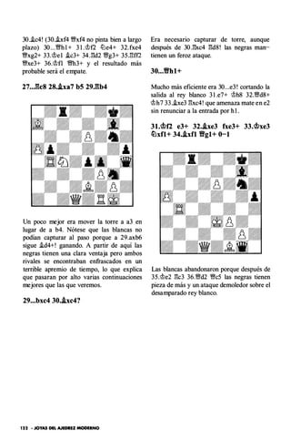 30..ic4! (30.hf4 �xf4 no pinta bien a largo
plazo) 30 ...'%!/h l + 3 l .�f2 tlJe4+ 32.fxe4
�xg2+ 33.�e l .ic3+ 34J3d2 '%!/g3+ 35J3ff2
�xe3+ 36.�fl '%!/h3+ y el resultado más
probable será el empate.
27.• Jk8 28•.ixa7 b5 29,gb4
Un poco mejor era mover la torre a a3 en
lugar de a b4. Nótese que las blancas no
podían capturar al paso porque a 29.axb6
sigue .id4+! ganando. A partir de aquí las
negras tienen una clara ventaja pero ambos
rivales se encontraban enfrascados en un
terrible apremio de tiempo, lo que explica
que pasaran por alto varias continuaciones
mejores que las que veremos.
29...bxc4 30•.ixc4?
122 • JOYAS DEL AJEDREZ MODERNO
Era necesario capturar de torre, aunque
después de 30J3xc4 l3d8 ! las negras man­
tienen un feroz ataque.
30...Vhl+
Mucho más eficiente era 30...e3 ! cortando la
salida al rey blanco 3 l .e7+ �h8 32.'%!/dS+
�h7 33..ixe3 l3xc4! que amenaza mate en e2
sin renunciar a la entrada por h l .
31.<bf2 e3+ 32•.ixe3 fxe3+ 33.<bxe3
�xfl+ 34..ixfl Vgl+ 0-1
Las blancas abandonaron porque después de
35.�e2 l3c3 36.'%!/d2 �c5 las negras tienen
pieza de más y un ataque demoledor sobre el
desamparado rey blanco.
 