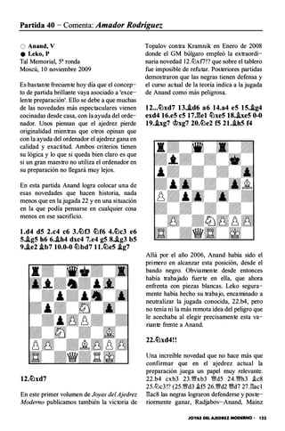Partida 40 - Comenta: Amador Rodríguez
O Anand, V
e Leko, P
Tal Memorial, 5a ronda
Moscú, 1O noviembre 2009
Es bastante frecuente hoy día que el concep­
to de partida brillante vaya asociado a 'exce­
lente preparación'. Ello se debe a que muchas
de las novedades más espectaculares vienen
cocinadas desde casa, con la ayuda del orde­
nador. Unos piensan que el ajedrez pierde
originalidad mientras que otros opinan que
con la ayuda del ordenador el ajedrez gana en
calidad y exactitud. Ambos criterios tienen
su lógica y lo que si queda bien claro es que
si un gran maestro no utiliza el ordenador en
su preparación no llegará muy lejos.
En esta partida Anand logra colocar una de
esas novedades que hacen historia, nada
menos que en la jugada 22 y en una situación
en la que podía pensarse en cualquier cosa
menos en ese sacrificio.
l.d4 d5 2.c4 c6 3.�0 �f6 4.�c3 e6
5..ig5 h6 6•.ih4 dxc4 7.e4 g5 8..ig3 b5
9..ie2 .ib7 10.0-0 �bd7 ll.�e5 .ig7
En este primer volumen de Joyas del Ajedrez
Moderno publicamos también la victoria de
Topalov contra Kramnik en Enero de 2008
donde el GM búlgaro empleó la extraordi­
naria novedad 12.lLlxf7 !? que sobre el tablero
fue imposible de refutar. Posteriores partidas
demostraron que las negras tienen defensa y
el curso actual de la teoría indica a la jugada
de Anand como más peligrosa.
12...�xd7 13..id6 a6 14.a4 e5 15..ig4
exd4 16.e5 c5 17J:�el �xe5 18•.ixe5 0-0
19..ixg7 c!>xg7 20.�e2 f5 21..ih5 f4
Allá por el año 2006, Anand había sido el
primero en alcanzar esta posición, desde el
bando negro. Obviamente desde entonces
había trabajado fuerte en ella, que ahora
enfrenta con piezas blancas. Leko segura­
mente había hecho su trabajo, encaminado a
neutralizar la jugada conocida, 22.b4, pero
no tenía ni la más remota idea del peligro que
le acechaba al elegir precisamente esta va­
riante frente a Anand.
22.�xd4!!
Una increíble novedad que no hace más que
confirmar que en el ajedrez actual la
preparación juega un papel muy relevante.
22.b4 cxb3 23 .�xb3 �d5 24.�h3 i.c8
25.lLlc3 !? (25.�d3 i.f5 26.%Yd2 %Yd7 27J3ac 1
l3ac8 las negras lograron defenderse y poste­
riormente ganar, Radjabov-Anand, Mainz
JOYAS DEL AJEDREZ MODERNO • 123
 