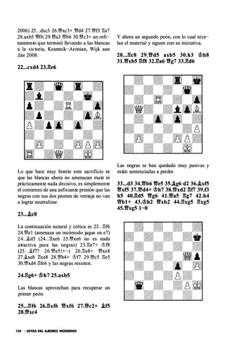 2006) 25 ...dxc3 26.�xc3+ �d4 27.1Nf3 l:!a7
28.axb5 �f6 29.1Na3 m6 30.�c3+ un refi­
namiento que terminó llevando a las blancas
a la victoria, Kramnik-Aronian, Wijk aan
Zee 2008.
22...cxd4 23J�e6
Lo que hace muy bonito este sacrificio es
que las blancas ahora no amenazan mate ni
prácticamente nada decisivo, es simplemente
el comienzo de una asfixiante presión que las
negras con sus dos peones de ventaja no van
a lograr neutralizar.
23....ic8
La continuación natural y critica es 23 ...l:!f6
24.1Ne l (amenaza un incómodo jaque en e7)
24....id5 (24...l:!xe6 25.�xe6 no es nada
atractiva para las negras) 25.l:!e7+ '>t>f8
(25 ....if7? 26.�e5 !+-) 26.l:!e8+ �xe8
27..ixe8 l:!xe8 28.m4+ '>t>f7 29.1Nc5 l:!e5
30.1Nxd4 l:!fe6 y las negras resisten.
24J�g6+ �h7 25.axb5
Las blancas aprovechan para recuperar un
primer peón.
25..JU6 26Jbf6 ti'xf6 27.ti'c2+ .if5
28.ti'xc4
124 • JOYAS DEL AJEDREZ MODERNO
Y ahora un segundo peón, con lo cual nive­
lan el material y siguen con su iniciativa.
28..J�c8 29.ti'd5 axb5 30.h3 �h8
31.Vxb5 gf8 32.ga6 Vg7 33.gd6
Las negras se han quedado muy pasivas y
están sentenciadas a perder.
33...d3 34.ti'b6 Ve5 35..ig6 d2 36..ixf5
Vxf5 37.ti'd4+ �h7 38.ti'xd2 gn 39.f3
h5 40.gd5 Vg6 4t.Va5 gg7 42.h4
ti'bl+ 43.�h2 Vxb2 44.gxg5 gxg5
45.Vxg5 1-0
 