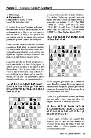 Partida 41 - Comenta: Amador Rodríguez
O Timofeev, A
e Khismatullin, D
Campeonato de Rusia, sa ronda
Moscú, 24 diciembre 2009
El nombre de Artyom Timofeev no le resul­
tará familiar a muchos de los lectores. No es
un integrante de la élite, es un gran maestro
ruso de apenas 25 años y 265 1 puntos Elo
que integra una de las varias generaciones
jóvenes de grandes talentos de aquel país.
En esta partida, frente a un rival de su misma
generación, de 26 años y a escasos 8 puntos
Elo de distancia, Timofeev muestra una pas­
mosa calma, maniobrando con la lentitud que
la posición requiere, hasta que nos revela una
joya con el sacrificio de sus dos torres.
Elegir esta partida fue dificil, porque mien­
tras la examinaba, a la altura de la jugada 20
estuve a punto de pasar a la siguiente por
aburrimiento. Diez jugadas más tarde me
volvió a ocurrir lo mismo y fue justo al lle­
gar a la 40 que la partida mostró su lado fan­
tástico, por lo cual los comentarios serán
breves hasta alcanzar ese momento crítico.
l.e4 c5 2.c!Llf3 d6 3•.ib5+ .id7 4•.ixd7+
Yfxd7 5.c4 c!Llc6 6.c!Llc3 g6 7.d4 cxd4
8.c!Llxd4 c!Llf6 9.0 .ig7 10•.ie3 0-0 11.0-0
l:tac8 12.b3 a6
Es una posición apacible y muy conocida.
Con 1 6 años Fischer tuvo que enfrentar esta
misma apertura y ceder un empate frente a
un jugador muy inferior: 1 2...e6 l 3 .l''k l l:!fd8
l4.'Wd2 d5 l 5.cxd5 exd5 l 6.lt.Jxc6 bxc6
l 7.l:!fd l V!fe7 l 8.exd5 lLlxd5 l 9.lLlxd5 l:!xd5
20.V/ff2 V!fd7 2 l .l:!xd5 cxd5 22.l:!xc8+ 'Wxc8
23.V!fd2 Yl-Yl Blau-Fischer, Zúrich 1 959.
13.a4 Yfd8 14.Yfd2 Yfa5 15JUdl �UdS
16J��acl c!Lld7 17.h3
No me imagino qué tendría en la cabeza el
joven Timofeev cuando hizo esta jugada, ni
tampoco él se imaginaba que esta partida iba
a engrosar la selecta lista de joyas que iba a
ser publicada en este libro.
Lo cierto es que hasta este punto la partida es
una corriente, como cualquier otra, sm
ninguna emoción ni nada que destacar.
17.•• c!Llxd4 18•.ixd4 .ixd4+ 19.9xd4
Yfc5 20.�0 Yfxd4 21.l:txd4 c!Llc5 22J�bl
a5 23.�e2 f6 24.�d2 �f7 25.�c2 g5
26.c!Lld5 h5 27.c!Lle3 h4
¿Tienen algún problema las negras? Por
supuesto que no, pero muchas partidas se
acuerdan tablas antes de tiempo y con tres
piezas sobre el tablero pueden ocurrir
todavía muchas cosas.
JOYAS DEL AJEDREZ MODERNO • 125
 