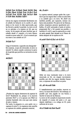 2SJ:ld5 gc6 29.gbdl gdcS Jo.gn gb6
Jl.gbl gbc6 32.gd2 �e6 33.<bc3 �c5
34.�d5 �e6 35.gfl ggs 36.�e3 gbs
37.�f5 gb6 3S.gfdl gas?!
Llevan las negras resistiendo fácilmente con
el caballo de baluarte en la casilla c5, pero
ahora se les ocurre la idea equivocada, que
las llevará a perder la partida. La torre en a8
no se anticipa a la ruptura en b4, que no
existe. Se ha puesto ahí para facilitar que el
caballo desde c7 expulse a la torre blanca
cuando se pose sobre d5. ¡Con lo natural que
era tener a ese caballo en c5 !
39.gd5 �c7
Llega el momento y aguarda una desagrada­
ble sorpresa. ¡Lejos de retroceder, la torre se
inmola! Es ahora cuando comienza la parte
de la partida que justifica su inclusión en este
libro.
40.gb5!!
¿Pueden las negras abstenerse de capturar la
torre? Realmente no, porque si la mueven
permiten �xb7 y si la apoyan con �8a6 no
estarían haciendo otra cosa que auto atarse
de pies y manos.
Por tanto, la pregunta es ¿con quién voy a
capturar la torre? y la respuesta más sencilla
es capturar de caballo, ganando material,
126 • JOYAS DEL AJEDREZ MODERNO
40...�xb5+
La captura natural, aunque quién iba a pre­
decir que las negras iban a echar en más falta
a su caballo que a la torre. 40...:B:xb5 era
también posible, por supuesto, incluso era
hasta más prudente. Por parte de las blancas,
ambas recapturas parecen igualmente pro­
bables, 4 l .axb5 acercando el peón al centro,
preparando :B:a 1 y b4 cuando sea posible, y
también 4 l .cxb5 y aquí la aspiración es crear
un peón pasado bien alejado en el flanco de
dama después de la ruptura en b4.
41.axb5 <beS 42.gal e6 43.�e3
Debe ser muy incómodo tener a la torre
encerrada en b6, sin ningún movimiento
posible, por ello las negras deciden buscar
aire, a expensas de sacrificar un peón.
43...d5 44.exd5 gd6
E inmediatamente que pueden, mueven su
torre y la sacan del encierro. Sin embargo, es
posible que esta jugada no sea buena y
facilite la tarea de las blancas.
La torre en b6 cumplía la importante misión
de impedir el avance del peón a c5, que
dejaría indefenso a su colega en b5, justo
enfrente de la torre.
45.c5 gddS 46.<bd4 gacS?
 