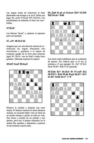 Las negras tratan de solucionar el final
planteando una trampa a su rival. Había que
jugar 46...exd5 47.tt:lxd5 rtlfl 48.rt/c4 y las
posibilidades de defender el final son razo­
nables.
47Jba5
Las blancas "pican" y capturan el supuesto
peón envenenado.
47...e5+ 48.�c4 b6
Imagino que con una discreta sonrisa de sa­
tisfacción las negras efectuaron este
movimiento y quedaron a la espera de
cualquier jugada de la torre para entonces
jugar 49.. .1'�xc5+ con un final a todas luces
ganador. ¡ Menuda sorpresa les espera!
49.b4!! bxa5 50.bxa5
Primero la calidad y después una torre
limpia. El balance material es ahora bastante
inusual, no recuerdo haber visto un final así
en mucho tiempo o quizás en toda mi vida.
Dos torres a cambio de un caballo y tres
peones, pero hay 4 peones alineados en la
quinta fila, pasados y dispuestos a ponerse
en movimiento cuanto antes.
50..J�a8 5l.a6 e4 52.fxe4 �d7 53.�f5
ges 54.c6+ �d8
Las torres están indefensas ante la avalancha
de peones. Era todavía peor si el rey se
retiraba a c7, por ejemplo: 54...rt/c7 55.rtlc5
1!xe4 56.b6+ rt/d8 57.b7 ganando.
55.�d6 ge7 56.�c5 f5 57.exf5 ge2
58.�b7+ �e8 59.d6 gxg2 60.d7+ �e7
61.f6+ �xf6 62.c7 1-0
JOYAS DEL AJEDREZ MODERNO - 127
 